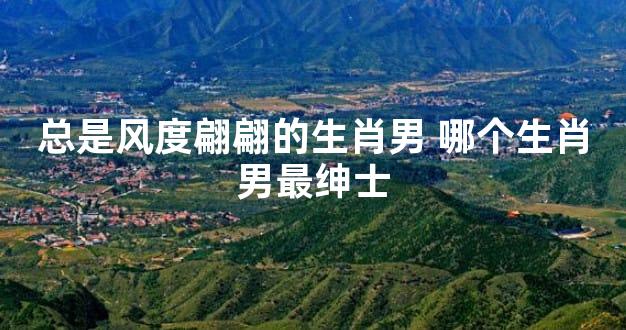总是风度翩翩的生肖男 哪个生肖男最绅士